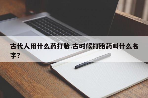 网上买打胎药联系方式微信，古代人用什么药打胎.古时候打胎药叫什么名字？