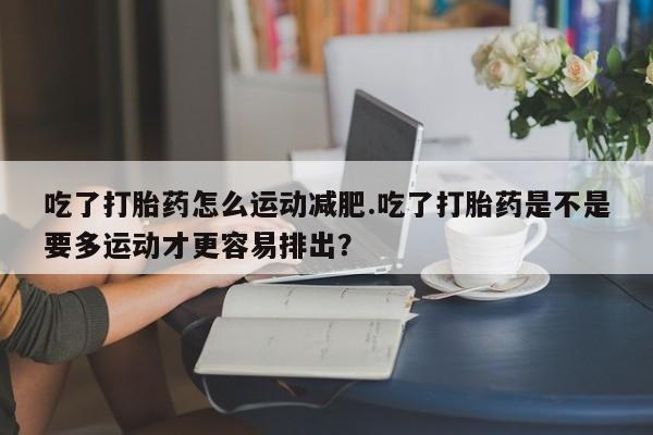 网上买打胎药联系方式微信，吃了打胎药怎么运动减肥.吃了打胎药是不是要多运动才更容易排出？