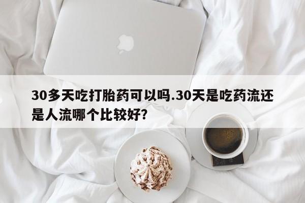 网上买打胎药联系方式微信，30多天吃打胎药可以吗.30天是吃药流还是人流哪个比较好？