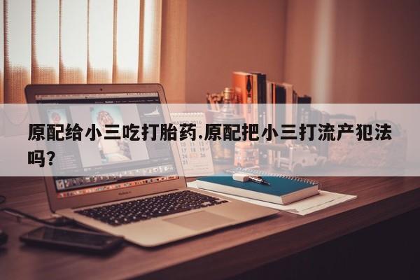 网上买打胎药联系方式微信，原配给小三吃打胎药.原配把小三打流产犯法吗？