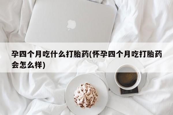 网上买打胎药联系方式微信，孕四个月吃什么打胎药(怀孕四个月吃打胎药会怎么样)