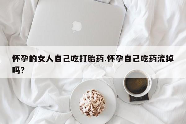 网上买打胎药联系方式微信，怀孕的女人自己吃打胎药.怀孕自己吃药流掉吗？
