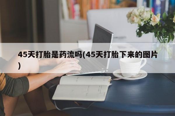 网上买打胎药联系方式微信，45天打胎是药流吗(45天打胎下来的图片)