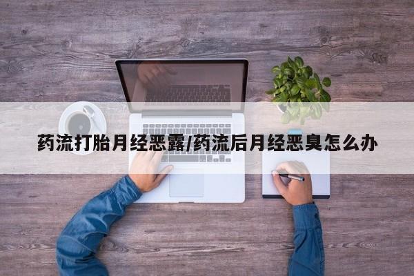 网上买打胎药联系方式微信，药流打胎月经恶露/药流后月经恶臭怎么办