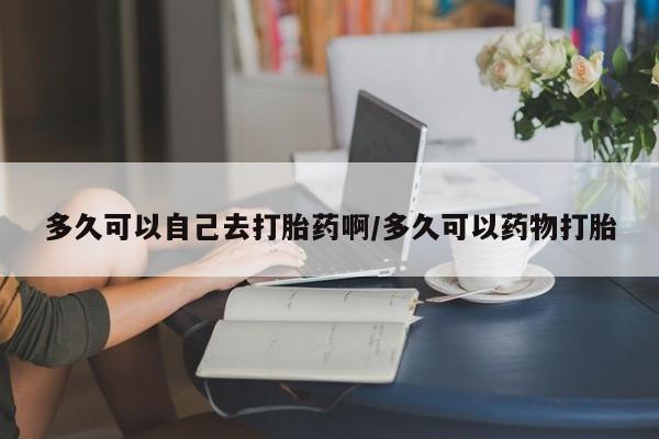 网上买打胎药联系方式微信，多久可以自己去打胎药啊/多久可以药物打胎