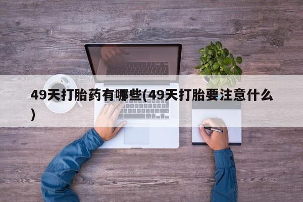 网上买打胎药联系方式微信，49天打胎药有哪些(49天打胎要注意什么)