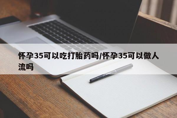 网上买打胎药联系方式微信，怀孕35可以吃打胎药吗/怀孕35可以做人流吗
