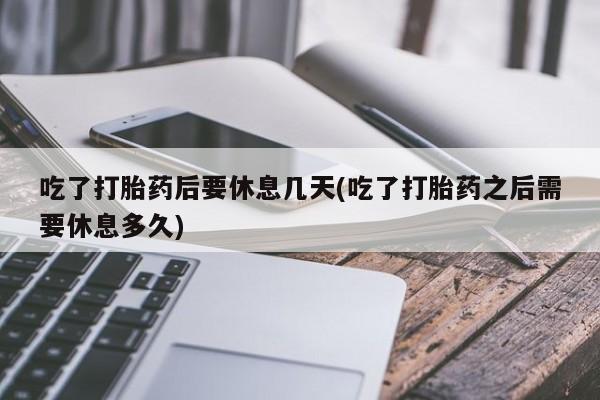 网上买打胎药联系方式微信，吃了打胎药后要休息几天(吃了打胎药之后需要休息多久)