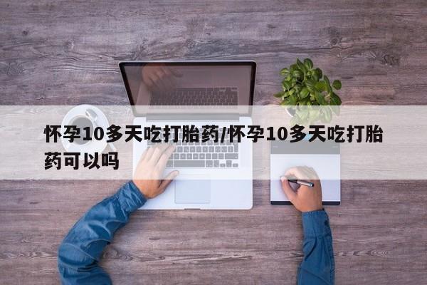 网上买打胎药联系方式微信，怀孕10多天吃打胎药/怀孕10多天吃打胎药可以吗