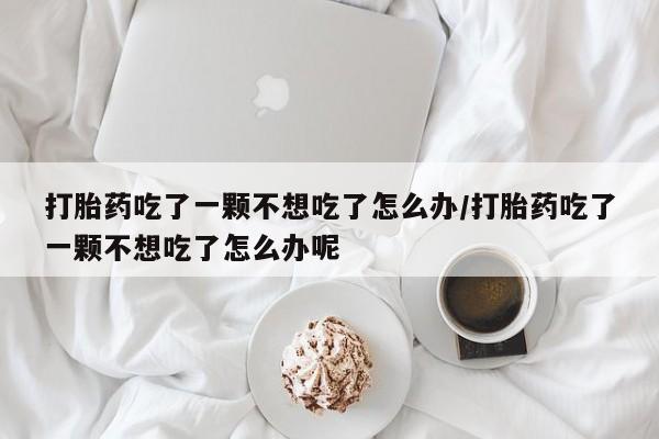 网上买打胎药联系方式微信,打胎药吃了一颗不想吃了怎么办/打胎药吃了一颗不想吃了怎么办呢
