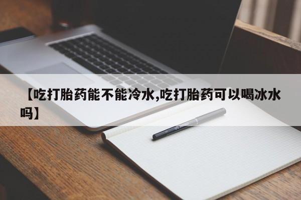 网上买打胎药联系方式微信，【吃打胎药能不能冷水,吃打胎药可以喝冰水吗】
