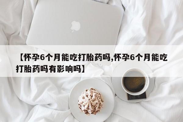 网上买打胎药联系方式微信,【怀孕6个月能吃打胎药吗,怀孕6个月能吃打胎药吗有影响吗】