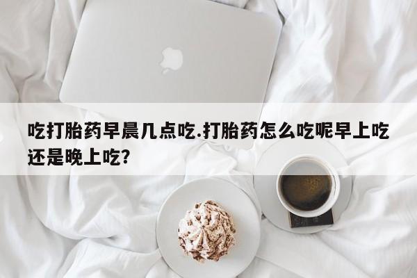 网上买打胎药联系方式微信，吃打胎药早晨几点吃.打胎药怎么吃呢早上吃还是晚上吃？
