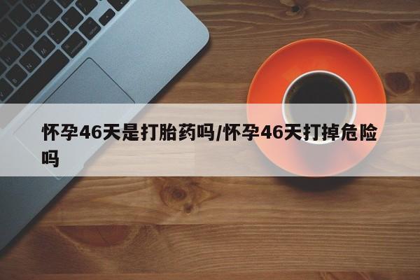 网上买打胎药联系方式微信，怀孕46天是打胎药吗/怀孕46天打掉危险吗