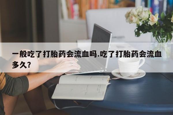 网上买打胎药联系方式微信，一般吃了打胎药会流血吗.吃了打胎药会流血多久？