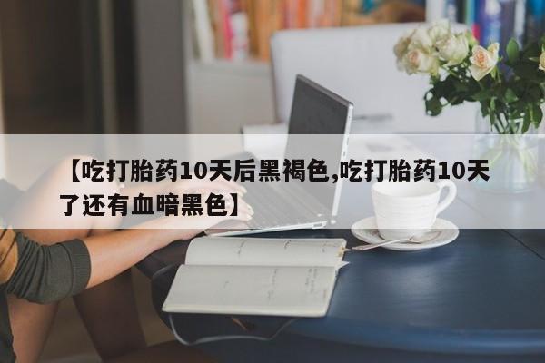 网上买打胎药联系方式微信，【吃打胎药10天后黑褐色,吃打胎药10天了还有血暗黑色】
