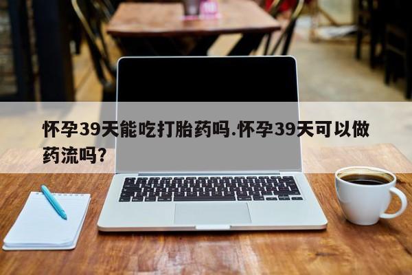 网上买打胎药联系方式微信,怀孕39天能吃打胎药吗.怀孕39天可以做药流吗?
