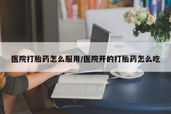 网上买打胎药联系方式微信，医院打胎药怎么服用/医院开的打胎药怎么吃